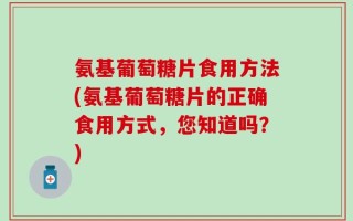 氨基葡萄糖片食用方法(氨基葡萄糖片的正确食用方式，您知道吗？)