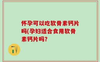怀孕可以吃软骨素钙片吗(孕妇适合食用软骨素钙片吗？