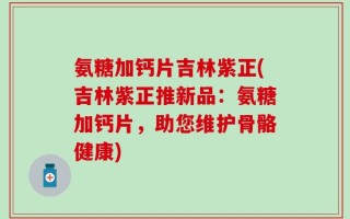 氨糖加钙片吉林紫正(吉林紫正推新品：氨糖加钙片，助您维护骨骼健康)