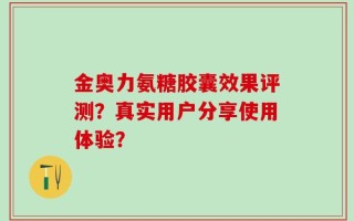 金奥力氨糖胶囊效果评测？真实用户分享使用体验？