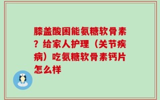 膝盖酸困能氨糖软骨素？给家人护理（关节疾病）吃氨糖软骨素钙片怎么样