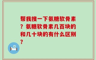 帮我搜一下氨糖软骨素？氨糖软骨素几百块的和几十块的有什么区别？