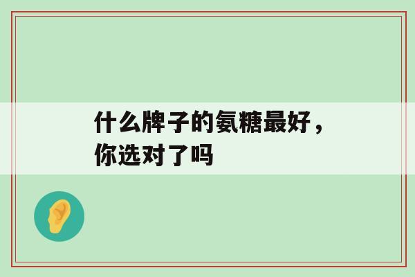 什么牌子的氨糖最好，你选对了吗-第1张图片-氨糖科普网