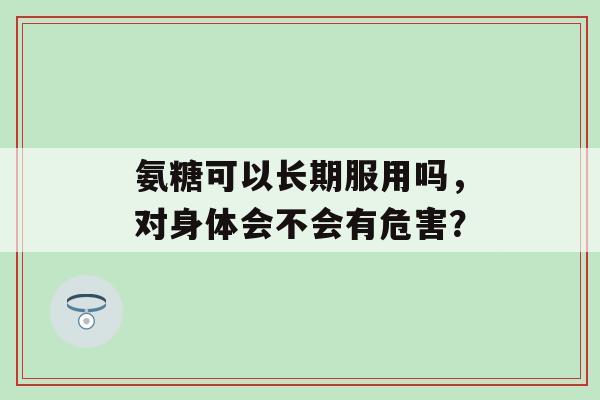 氨糖可以长期服用吗，对身体会不会有危害？-第1张图片-氨糖科普网