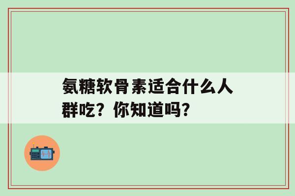 氨糖软骨素适合什么人群吃？你知道吗？-第1张图片-氨糖科普网
