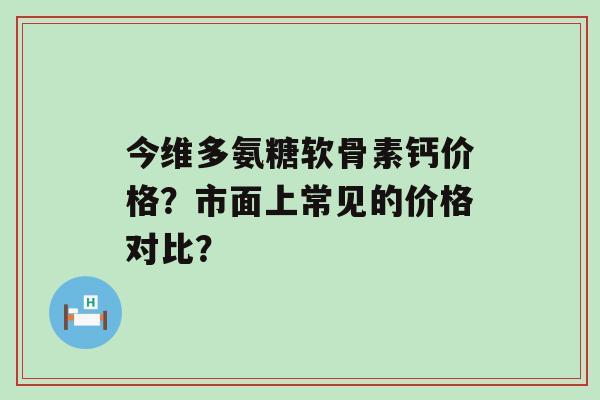 今维多氨糖软骨素钙价格?市面上常见的价格对比?-第1张图片-氨糖科普网 今维多氨糖软骨素钙价格?市面上常见的价格对比?-第1张图片-氨糖科普网