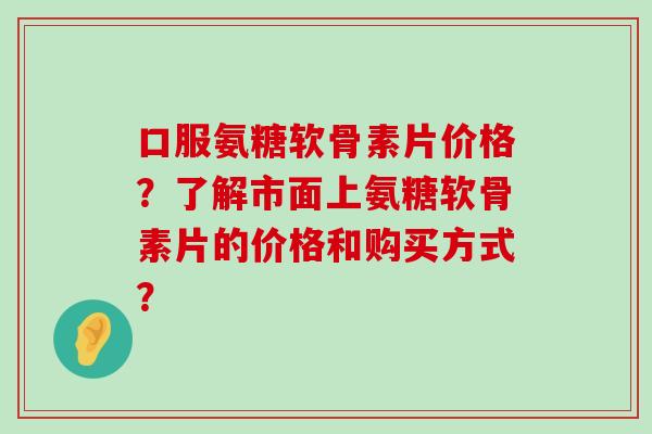 口服氨糖软骨素片价格？了解市面上氨糖软骨素片的价格和购买方式？-第1张图片-氨糖科普网