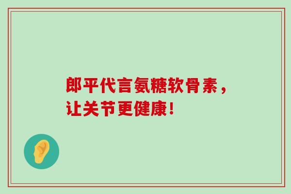 郎平代言氨糖软骨素,让关节更健康!-第1张图片-氨糖科普网 郎平代言氨糖软骨素,让关节更健康!-第1张图片-氨糖科普网