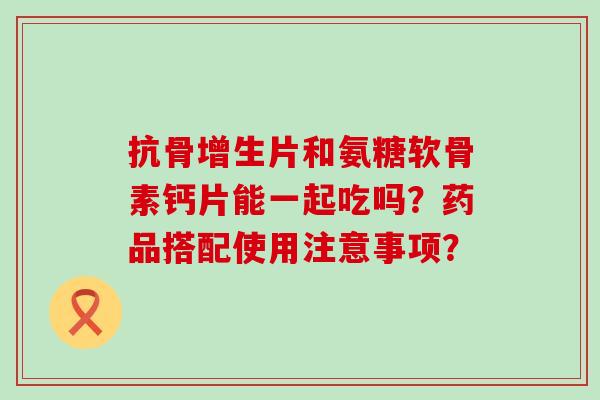 抗骨增生片和氨糖软骨素钙片能一起吃吗?药品搭配使用注意事项?-第1张图片-氨糖科普网 抗骨增生片和氨糖软骨素钙片能一起吃吗?药品搭配使用注意事项?-第1张图片-氨糖科普网