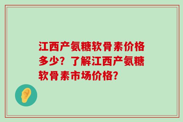 江西产氨糖软骨素价格多少？了解江西产氨糖软骨素市场价格？-第1张图片-氨糖科普网