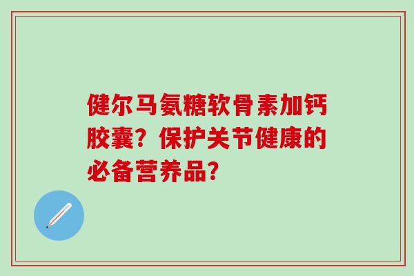 健尔马氨糖软骨素加钙胶囊?保护关节健康的必备营养品?-第1张图片-氨糖科普网 健尔马氨糖软骨素加钙胶囊?保护关节健康的必备营养品?-第1张图片-氨糖科普网