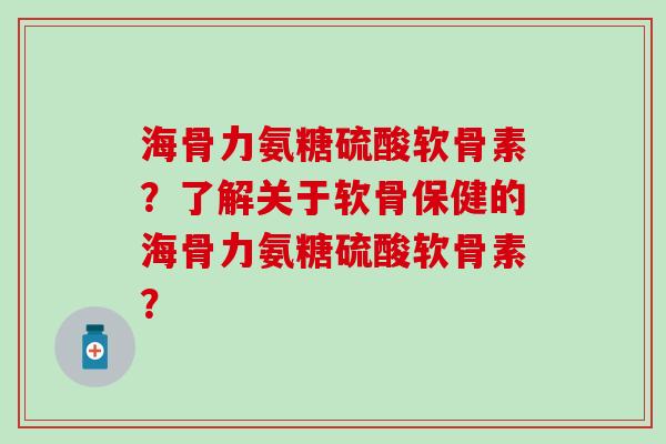 海骨力氨糖硫酸软骨素？了解关于软骨保健的海骨力氨糖硫酸软骨素？-第1张图片-氨糖科普网