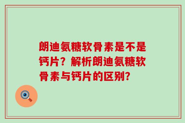 朗迪氨糖软骨素是不是钙片？解析朗迪氨糖软骨素与钙片的区别？-第1张图片-氨糖科普网