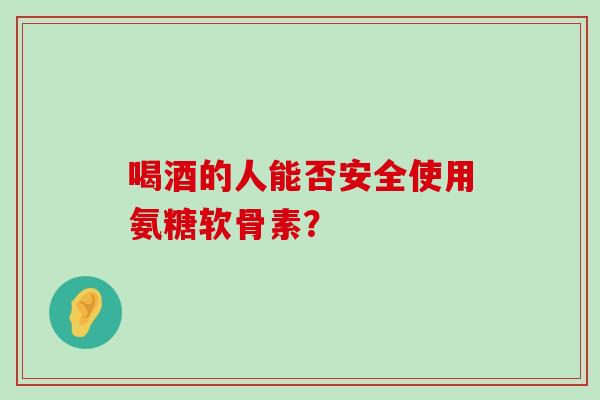 喝酒的人能否安全使用氨糖软骨素？-第1张图片-氨糖科普网