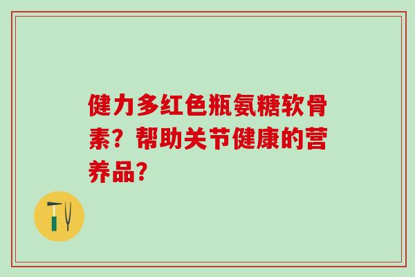 健力多红色瓶氨糖软骨素？帮助关节健康的营养品？-第1张图片-氨糖科普网