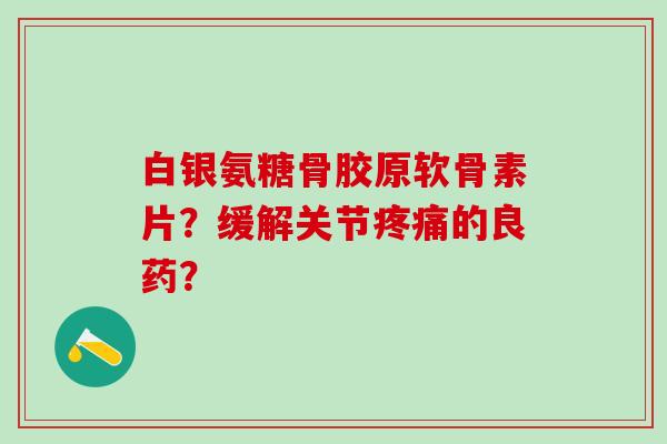 白银氨糖骨胶原软骨素片？缓解关节疼痛的良药？-第1张图片-氨糖科普网