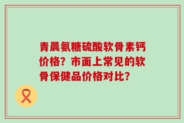 青晨氨糖硫酸软骨素钙价格?市面上常见的软骨保健品价格对比?-第1张图片-氨糖科普网 青晨氨糖硫酸软骨素钙价格?市面上常见的软骨保健品价格对比?-第1张图片-氨糖科普网