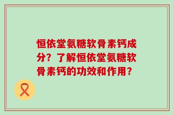 恒依堂氨糖软骨素钙成分?了解恒依堂氨糖软骨素钙的功效和作用?-第1张图片-氨糖科普网 恒依堂氨糖软骨素钙成分?了解恒依堂氨糖软骨素钙的功效和作用?-第1张图片-氨糖科普网