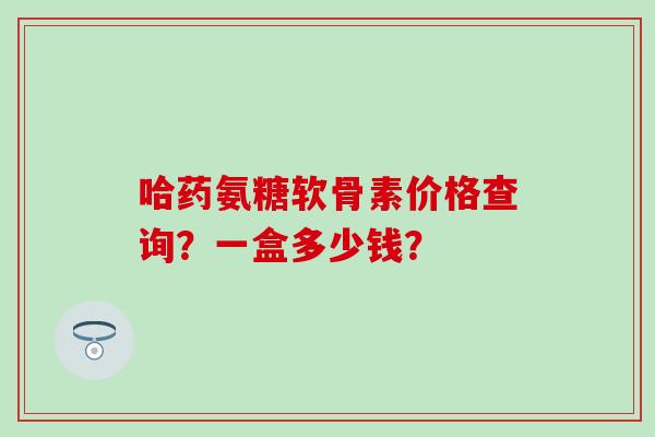 哈药氨糖软骨素价格查询?一盒多少钱?-第1张图片-氨糖科普网 哈药氨糖软骨素价格查询?一盒多少钱?-第1张图片-氨糖科普网