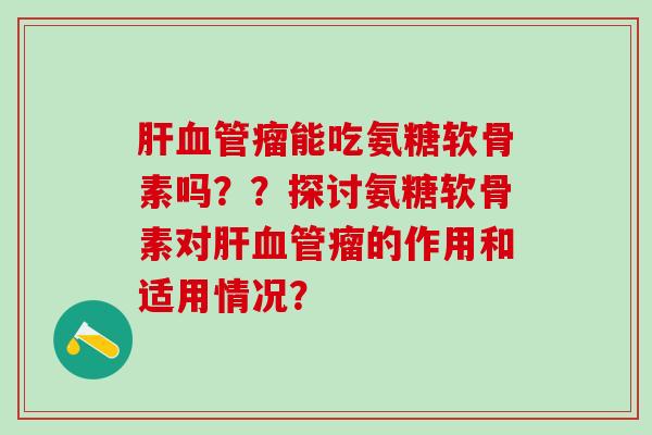 肝血管瘤能吃氨糖软骨素吗？？探讨氨糖软骨素对肝血管瘤的作用和适用情况？-第1张图片-氨糖科普网