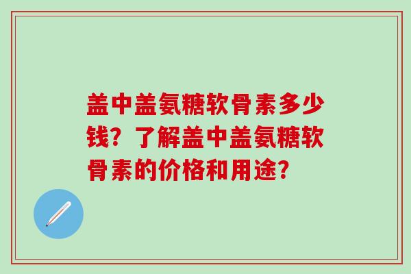 盖中盖氨糖软骨素多少钱?了解盖中盖氨糖软骨素的价格和用途?-第1张图片-氨糖科普网 盖中盖氨糖软骨素多少钱?了解盖中盖氨糖软骨素的价格和用途?-第1张图片-氨糖科普网