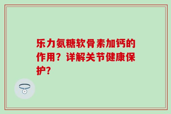 乐力氨糖软骨素加钙的作用？详解关节健康保护？-第1张图片-氨糖科普网