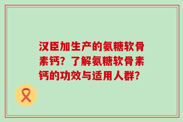 汉臣加生产的氨糖软骨素钙?了解氨糖软骨素钙的功效与适用人群?-第1张图片-氨糖科普网 汉臣加生产的氨糖软骨素钙?了解氨糖软骨素钙的功效与适用人群?-第1张图片-氨糖科普网