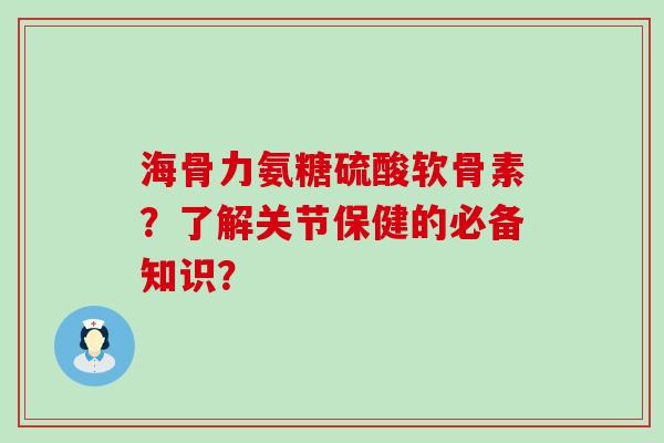 海骨力氨糖硫酸软骨素？了解关节保健的必备知识？-第1张图片-氨糖科普网