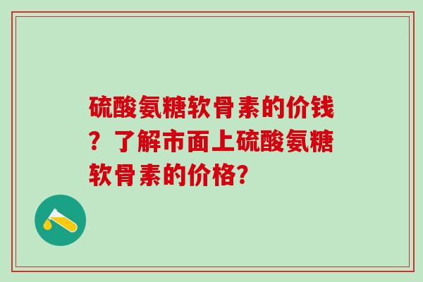 硫酸氨糖软骨素的价钱?了解市面上硫酸氨糖软骨素的价格?-第1张图片-氨糖科普网 硫酸氨糖软骨素的价钱?了解市面上硫酸氨糖软骨素的价格?-第1张图片-氨糖科普网