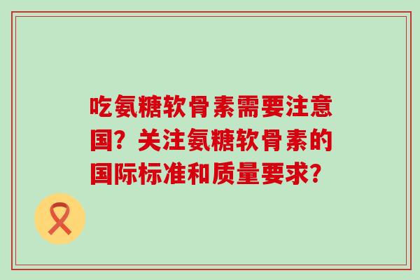 吃氨糖软骨素需要注意国?关注氨糖软骨素的国际标准和质量要求?-第1张图片-氨糖科普网 吃氨糖软骨素需要注意国?关注氨糖软骨素的国际标准和质量要求?-第1张图片-氨糖科普网