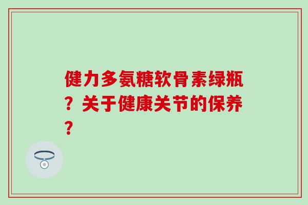 健力多氨糖软骨素绿瓶?关于健康关节的保养?-第1张图片-氨糖科普网 健力多氨糖软骨素绿瓶?关于健康关节的保养?-第1张图片-氨糖科普网