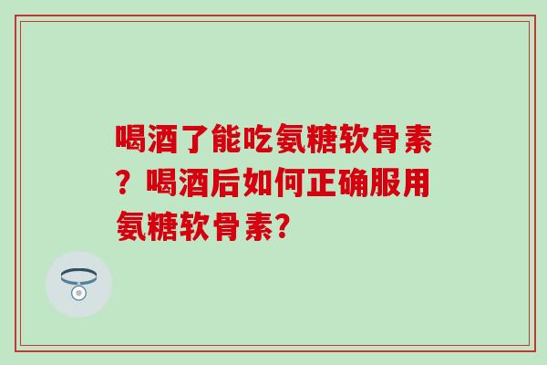 喝酒了能吃氨糖软骨素？喝酒后如何正确服用氨糖软骨素？-第1张图片-氨糖科普网