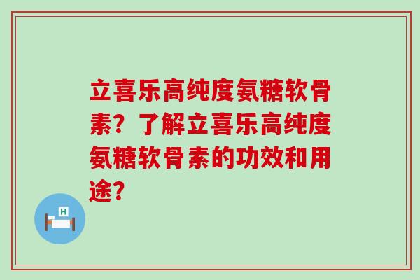 立喜乐高纯度氨糖软骨素?了解立喜乐高纯度氨糖软骨素的功效和用途?-第1张图片-氨糖科普网 立喜乐高纯度氨糖软骨素?了解立喜乐高纯度氨糖软骨素的功效和用途?-第1张图片-氨糖科普网