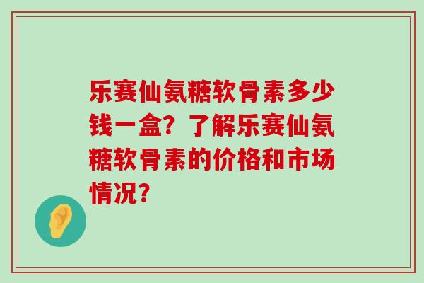 乐赛仙氨糖软骨素多少钱一盒?了解乐赛仙氨糖软骨素的价格和市场情况?-第1张图片-氨糖科普网 乐赛仙氨糖软骨素多少钱一盒?了解乐赛仙氨糖软骨素的价格和市场情况?-第1张图片-氨糖科普网