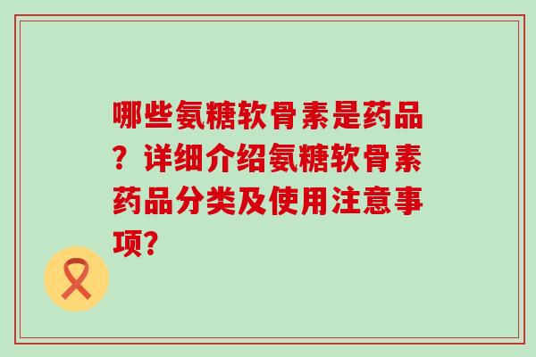 哪些氨糖软骨素是药品？详细介绍氨糖软骨素药品分类及使用注意事项？-第1张图片-氨糖科普网