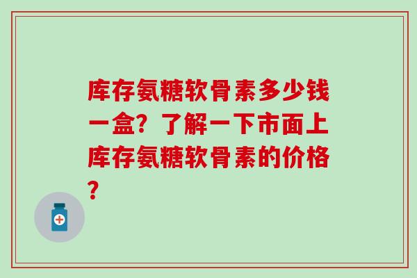 库存氨糖软骨素多少钱一盒?了解一下市面上库存氨糖软骨素的价格?-第1张图片-氨糖科普网 库存氨糖软骨素多少钱一盒?了解一下市面上库存氨糖软骨素的价格?-第1张图片-氨糖科普网