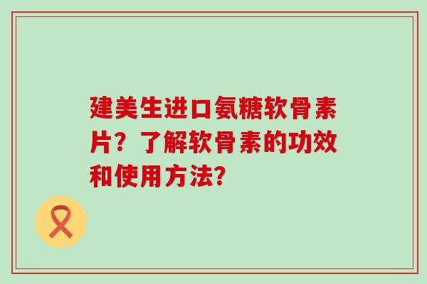建美生进口氨糖软骨素片？了解软骨素的功效和使用方法？-第1张图片-氨糖科普网