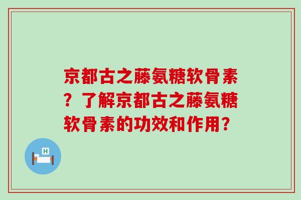 京都古之藤氨糖软骨素？了解京都古之藤氨糖软骨素的功效和作用？-第1张图片-氨糖科普网