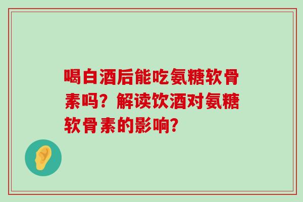 喝白酒后能吃氨糖软骨素吗?解读饮酒对氨糖软骨素的影响?-第1张图片-氨糖科普网 喝白酒后能吃氨糖软骨素吗?解读饮酒对氨糖软骨素的影响?-第1张图片-氨糖科普网