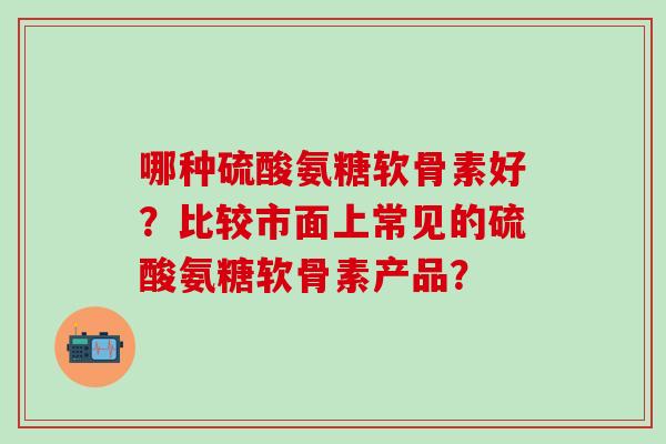 哪种硫酸氨糖软骨素好？比较市面上常见的硫酸氨糖软骨素产品？-第1张图片-氨糖科普网
