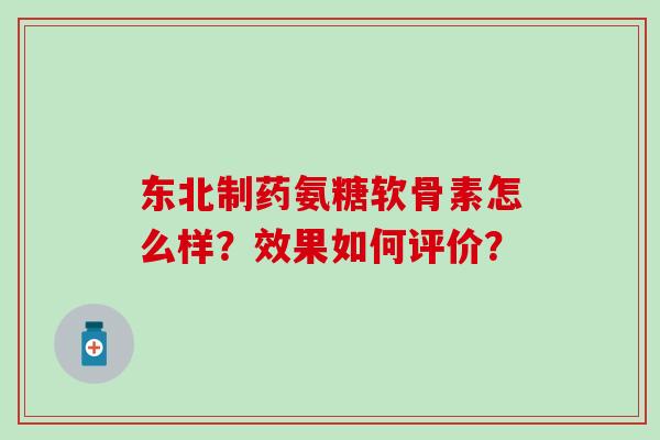 东北制药氨糖软骨素怎么样?效果如何评价?-第1张图片-氨糖科普网 东北制药氨糖软骨素怎么样?效果如何评价?-第1张图片-氨糖科普网