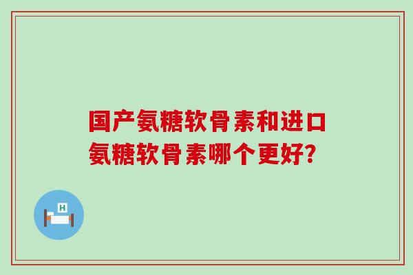 国产氨糖软骨素和进口氨糖软骨素哪个更好？-第1张图片-氨糖科普网