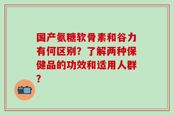 国产氨糖软骨素和谷力有何区别？了解两种保健品的功效和适用人群？-第1张图片-氨糖科普网