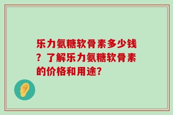 乐力氨糖软骨素多少钱?了解乐力氨糖软骨素的价格和用途?-第1张图片-氨糖科普网 乐力氨糖软骨素多少钱?了解乐力氨糖软骨素的价格和用途?-第1张图片-氨糖科普网