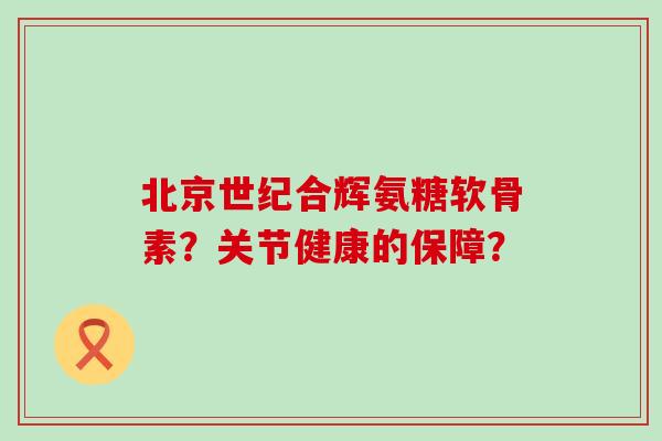 北京世纪合辉氨糖软骨素?关节健康的保障?-第1张图片-氨糖科普网 北京世纪合辉氨糖软骨素?关节健康的保障?-第1张图片-氨糖科普网