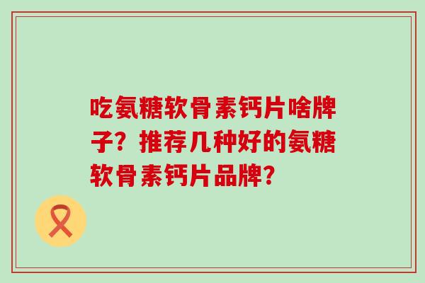 吃氨糖软骨素钙片啥牌子?推荐几种好的氨糖软骨素钙片品牌?-第1张图片-氨糖科普网 吃氨糖软骨素钙片啥牌子?推荐几种好的氨糖软骨素钙片品牌?-第1张图片-氨糖科普网