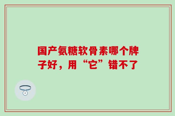 国产氨糖软骨素哪个牌子好,用“它”错不了-第1张图片-氨糖科普网 国产氨糖软骨素哪个牌子好,用“它”错不了-第1张图片-氨糖科普网