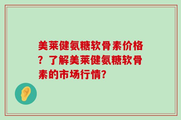 美莱健氨糖软骨素价格?了解美莱健氨糖软骨素的市场行情?-第1张图片-氨糖科普网 美莱健氨糖软骨素价格?了解美莱健氨糖软骨素的市场行情?-第1张图片-氨糖科普网
