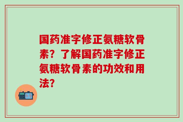 国药准字修正氨糖软骨素?了解国药准字修正氨糖软骨素的功效和用法?-第1张图片-氨糖科普网 国药准字修正氨糖软骨素?了解国药准字修正氨糖软骨素的功效和用法?-第1张图片-氨糖科普网