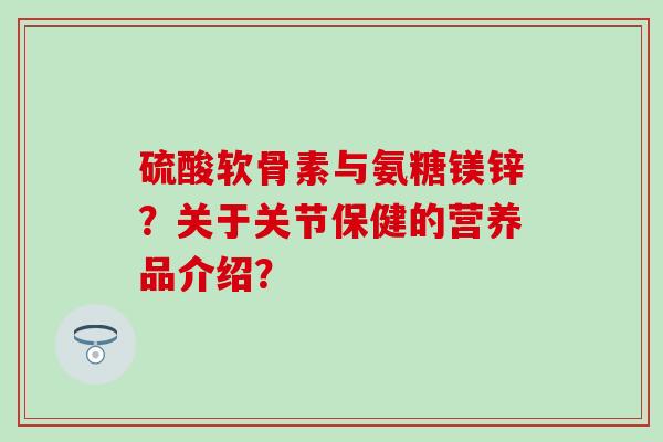 硫酸软骨素与氨糖镁锌？关于关节保健的营养品介绍？-第1张图片-氨糖科普网